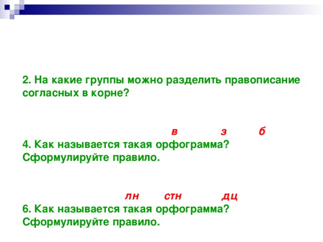 1. На какие две группы мы можем разделить правописание гласных в корне слова? Приведите примеры. 2. На какие группы можно разделить правописание согласных в корне? 3. Какие звуки произносятся на месте выделенных согласных букв в словах:  Тра в ка, бере з ка, ду б ?  4. Как называется такая орфограмма? Сформулируйте правило. 5. Какие звуки произносятся на месте выделенных сочетаний букв?  Со лн це, у стн ый, сер дц е.  6. Как называется такая орфограмма? Сформулируйте правило.