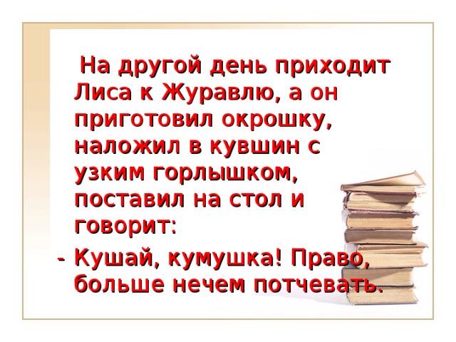 На другой день приходит Лиса к Журавлю, а он приготовил окрошку, наложил в кувшин с узким горлышком, поставил на стол и говорит: -  Кушай, кумушка! Право, больше нечем потчевать.