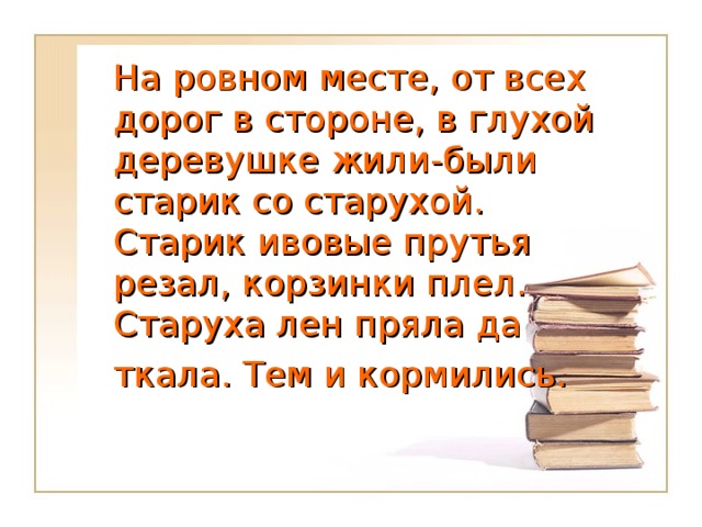 На ровном месте, от всех дорог в стороне, в глухой деревушке жили-были старик со старухой. Старик ивовые прутья резал, корзинки плел. Старуха лен пряла да  ткала. Тем и кормились.