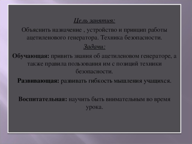 Цель занятия: Объяснить назначение , устройство и принцип работы ацетиленового генератора. Техника безопасности. Задачи: Обучающая: привить знания об ацетиленовом генераторе, а также правила пользования им с позиций техники безопасности. Развивающая: развивать гибкость мышления учащихся. Воспитательная: научить быть внимательным во время урока.