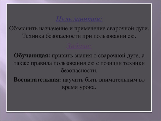 Цель занятия: Объяснить назначение и применение сварочной дуги. Техника безопасности при пользовании ею. Задачи: Обучающая: привить знания о сварочной дуге, а также правила пользования ею с позиции техники безопасности. Воспитательная: научить быть внимательным во время урока.