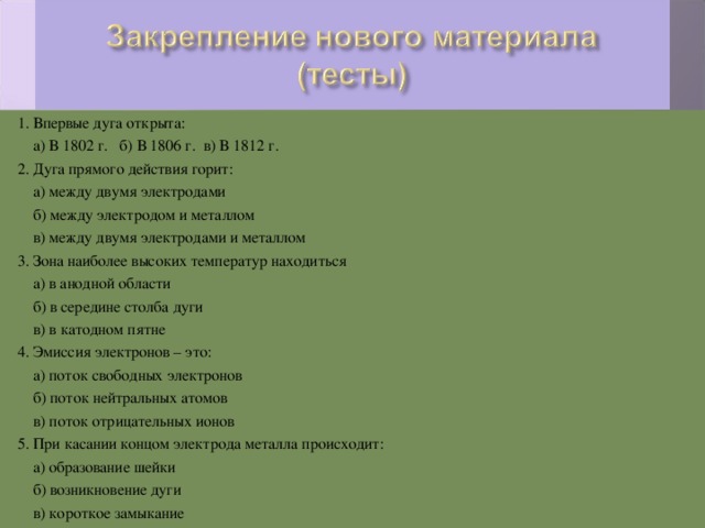 1. Впервые дуга открыта:  а) В 1802 г. б) В 1806 г. в) В 1812 г. 2. Дуга прямого действия горит:  а) между двумя электродами  б) между электродом и металлом  в) между двумя электродами и металлом 3. Зона наиболее высоких температур находиться  а) в анодной области  б) в середине столба дуги  в) в катодном пятне 4. Эмиссия электронов – это:  а) поток свободных электронов  б) поток нейтральных атомов  в) поток отрицательных ионов 5. При касании концом электрода металла происходит:  а) образование шейки  б) возникновение дуги  в) короткое замыкание