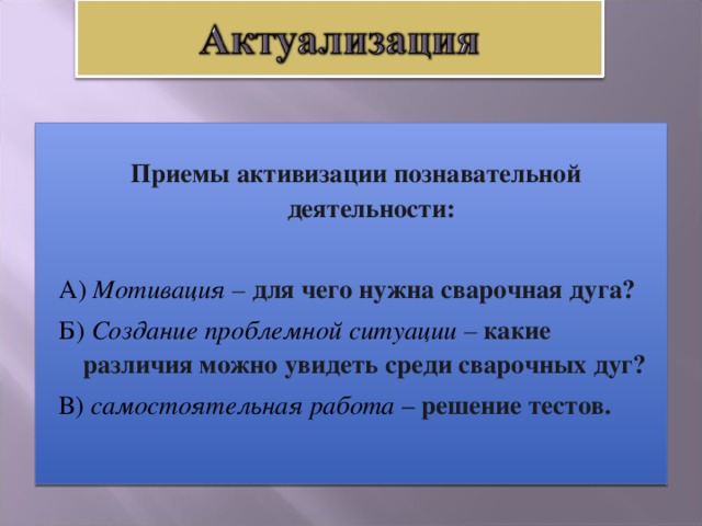 Приемы активизации познавательной деятельности:   А) Мотивация – для чего нужна сварочная дуга?   Б) Создание проблемной ситуации  – какие различия можно увидеть среди сварочных дуг?  В) самостоятельная работа – решение тестов.