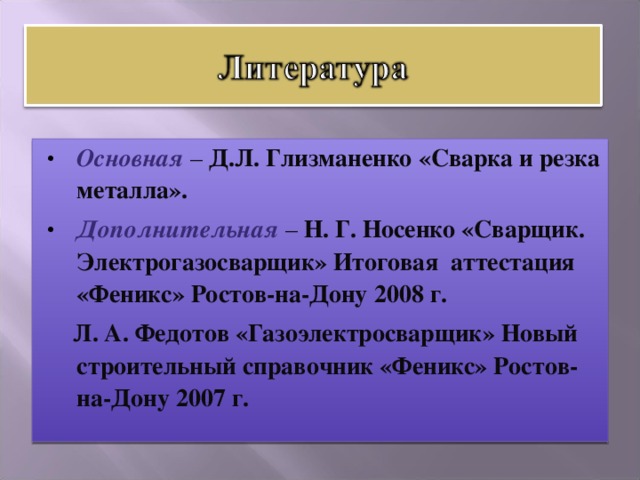 Основная – Д.Л. Глизманенко «Сварка и резка металла». Дополнительная  – Н. Г. Носенко «Сварщик. Электрогазосварщик» Итоговая аттестация «Феникс» Ростов-на-Дону 2008 г.