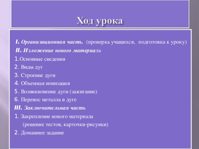 I.  Организационная часть. (проверка учащихся,  подготовка к уроку)  II.  Изложение нового материа ла 1. Основные сведения 2.  Виды дуг 3. Строение дуги 4. Объемная ионизация 5. Возникновение дуги (зажигание) 6. Перенос металла в дуге III.  Заключительная часть 1. Закрепление нового материала  (решение тестов, карточки-рисунки) 2. Домашнее задание