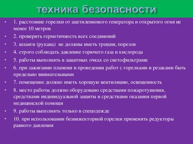 1. расстояние горелки от ацетиленнового генератора и открытого огня не менее 10 метров 2. проверить герметичность всех соединений 3. шланги (рукава) не должны иметь трещин, порезов 4. строго соблюдать давление горючего газа и кислорода 5. работы выполнять в защитных очках со светофильтрами 6. при зажигании пламени и проведении работ с горелками и резаками быть предельно внимательными 7. помещение должно иметь хорошую вентиляцию, освещенность 8. место работы должно оборудовано средствами пожаротушения, средствами индивидуальной защиты и средствами оказания первой медицинской помощи 9. работы выполнять только в спецодежде 10. при использовании безинжекторной горелки применять редукторы равного давления