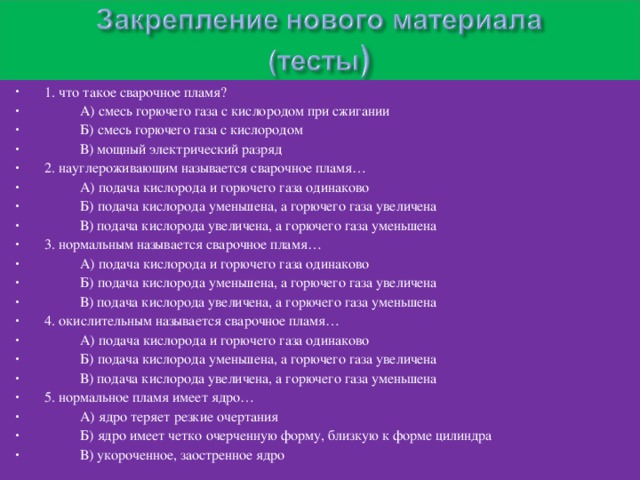 1. что такое сварочное пламя?  А) смесь горючего газа с кислородом при сжигании  Б) смесь горючего газа с кислородом  В) мощный электрический разряд 2. науглероживающим называется сварочное пламя…  А) подача кислорода и горючего газа одинаково  Б) подача кислорода уменьшена, а горючего газа увеличена  В) подача кислорода увеличена, а горючего газа уменьшена 3. нормальным называется сварочное пламя…  А) подача кислорода и горючего газа одинаково  Б) подача кислорода уменьшена, а горючего газа увеличена  В) подача кислорода увеличена, а горючего газа уменьшена 4. окислительным называется сварочное пламя…  А) подача кислорода и горючего газа одинаково  Б) подача кислорода уменьшена, а горючего газа увеличена  В) подача кислорода увеличена, а горючего газа уменьшена 5. нормальное пламя имеет ядро…  А) ядро теряет резкие очертания  Б) ядро имеет четко очерченную форму, близкую к форме цилиндра  В) укороченное, заостренное ядро