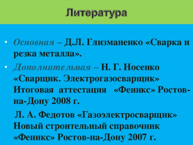 Основная – Д.Л. Глизманенко «Сварка и резка металла». Дополнительная  – Н. Г. Носенко «Сварщик. Электрогазосварщик» Итоговая аттестация «Феникс» Ростов-на-Дону 2008 г.  Л. А. Федотов «Газоэлектросварщик» Новый строительный справочник «Феникс» Ростов-на-Дону 2007 г.