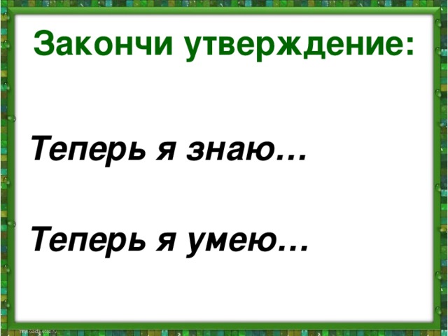 Закончи утверждение:  Теперь я знаю…  Теперь я умею…