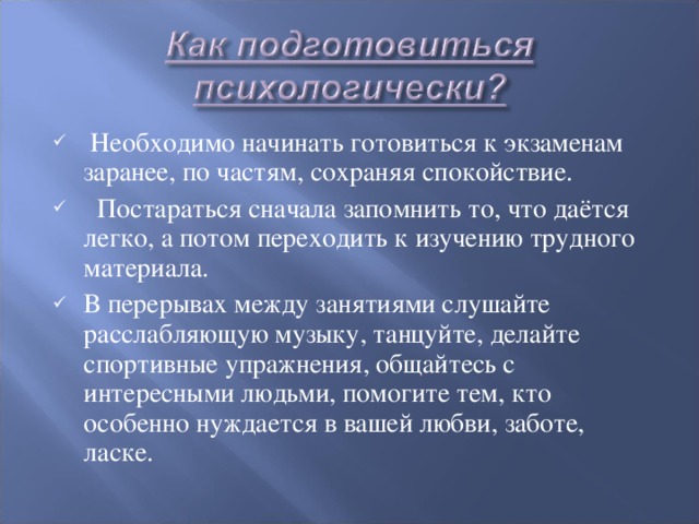   Необходимо начинать готовиться к экзаменам заранее, по частям, сохраняя спокойствие.   Постараться сначала запомнить то, что даётся легко, а потом переходить к изучению трудного материала. В перерывах между занятиями слушайте расслабляющую музыку, танцуйте, делайте спортивные упражнения, общайтесь с интересными людьми, помогите тем, кто особенно нуждается в вашей любви, заботе, ласке.