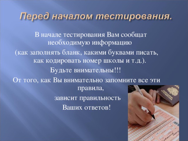 В начале тестирования Вам сообщат необходимую информацию (как заполнять бланк, какими буквами писать, как кодировать номер школы  и т.д.). Будьте внимательны!!! От того, как Вы внимательно запомните все эти правила,  зависит правильность  Ваших ответов!