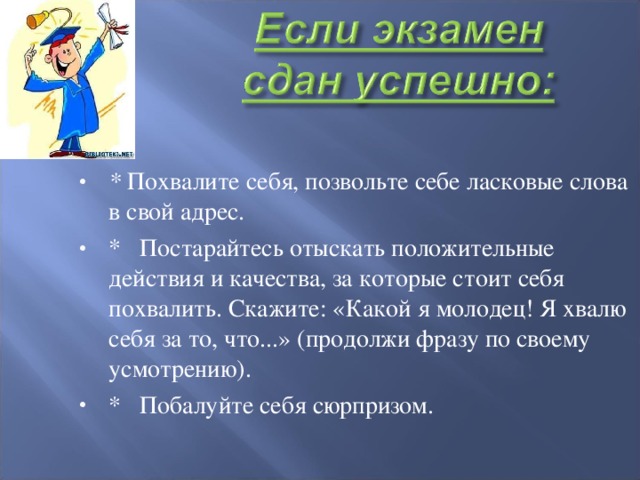 *  Похвалите себя, позвольте себе ласковые слова в свой адрес. *   Постарайтесь отыскать положительные действия и качества, за которые стоит себя похвалить. Скажите: «Какой я молодец! Я хвалю себя за то, что...» (продолжи фразу по своему усмотрению). *   Побалуйте себя сюрпризом.