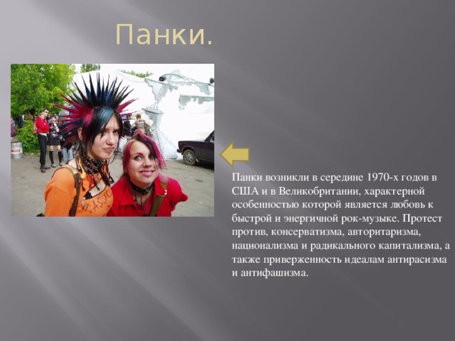 Панки. Панки возникли в середине 1970-х годов в США и в Великобритании, характерной особенностью которой является любовь к быстрой и энергичной рок-музыке. Протест против, консерватизма, авторитаризма, национализма и радикального капитализма, а также приверженность идеалам антирасизма и антифашизма.