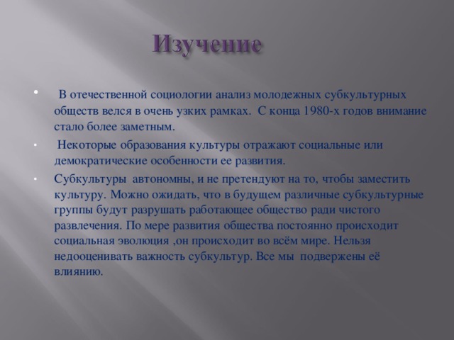 В отечественной социологии анализ молодежных субкультурных обществ велся в очень узких рамках. С конца 1980-х годов внимание стало более заметным.  Некоторые образования культуры отражают социальные или демократические особенности ее развития. Субкультуры автономны, и не претендуют на то, чтобы заместить культуру. Можно ожидать, что в будущем различные субкультурные группы будут разрушать работающее общество ради чистого развлечения. По мере развития общества постоянно происходит социальная эволюция ,он происходит во всём мире. Нельзя недооценивать важность субкультур. Все мы подвержены её влиянию.