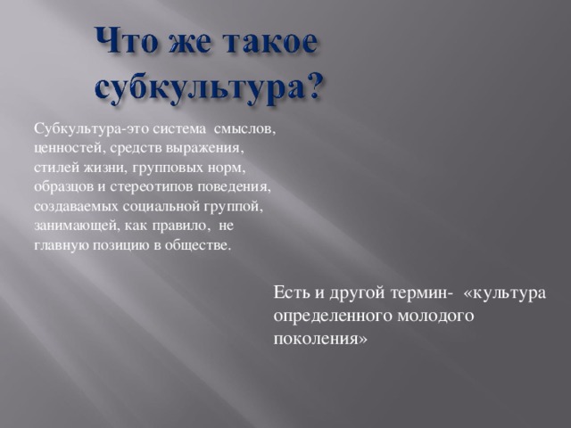 Субкультура-это система смыслов, ценностей, средств выражения, стилей жизни, групповых норм, образцов и стереотипов поведения, создаваемых социальной группой, занимающей, как правило, не главную позицию в обществе.  Есть и другой термин- «культура определенного молодого поколения»