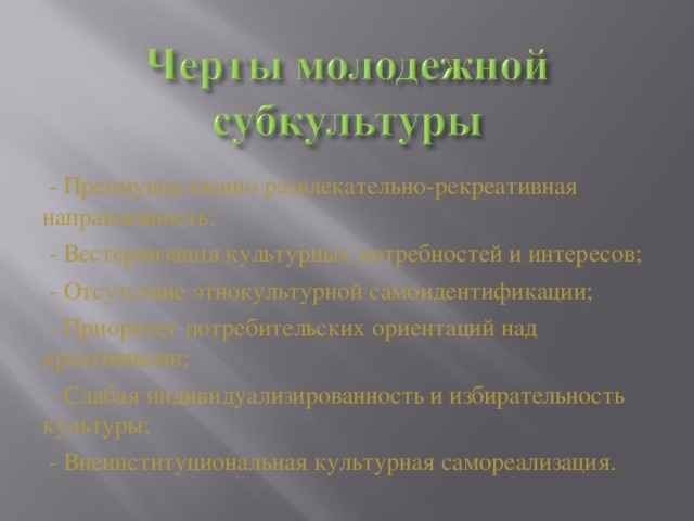 - Преимущественно развлекательно-рекреативная направленность;  - Вестернизация культурных потребностей и интересов;  - Отсутствие этнокультурной самоидентификации;  - Приоритет потребительских ориентаций над креативными;  - Слабая индивидуализированность и избирательность культуры;  - Внеинституциональная культурная самореализация.