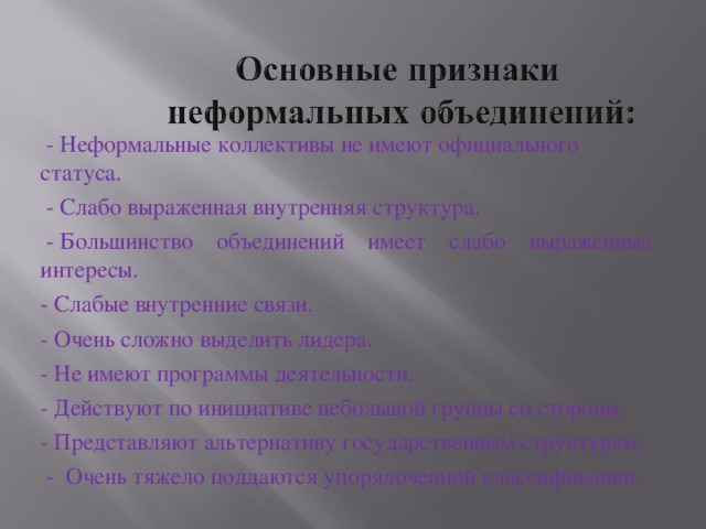 - Неформальные коллективы не имеют официального статуса.  - Слабо выраженная внутренняя структура.  - Большинство объединений имеет слабо выраженные  интересы. - Слабые внутренние связи. - Очень сложно выделить лидера. - Не имеют программы деятельности. - Действуют по инициативе небольшой группы со стороны. - Представляют альтернативу государственным структурам.  - Очень тяжело поддаются упорядоченной классификации.