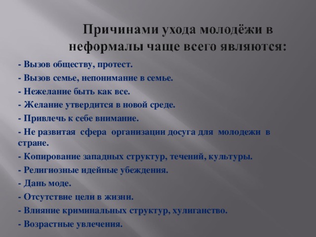 - Вызов обществу, протест. - Вызов семье, непонимание в семье. - Нежелание быть как все. - Желание утвердится в новой среде. - Привлечь к себе внимание. - Не развитая сфера организации досуга для молодежи в стране. - Копирование западных структур, течений, культуры. - Религиозные идейные убеждения. - Дань моде. - Отсутствие цели в жизни. - Влияние криминальных структур, хулиганство. - Возрастные увлечения.