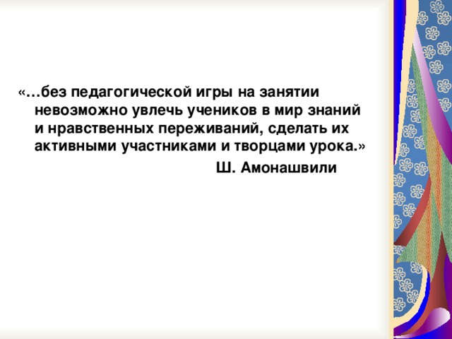 «…без педагогической игры на занятии невозможно увлечь учеников в мир знаний и нравственных переживаний, сделать их активными участниками и творцами урока.»  Ш. Амонашвили