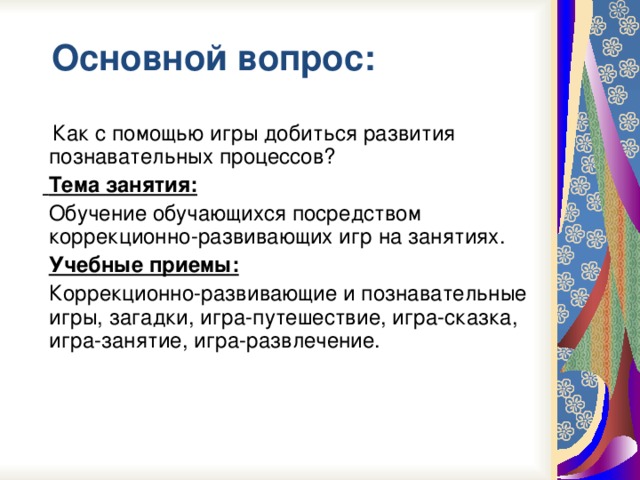 Основной вопрос:  Как с помощью игры добиться развития познавательных процессов?   Тема занятия:  Обучение обучающихся посредством коррекционно-развивающих игр на занятиях.  Учебные приемы:  Коррекционно-развивающие и познавательные игры, загадки, игра-путешествие, игра-сказка, игра-занятие, игра-развлечение.