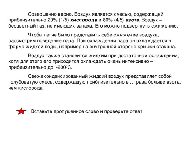 Совершенно верно. Воздух является смесью, содержащей приблизительно 20% (1/5) кислорода и 80% (4/5) азота . Воздух – бесцветный газ, не имеющих запаха. Его можно подвергнуть сжижению.  Чтобы легче было представить себе сжижение воздуха, рассмотрим поведение пара. При охлаждении пара он охлаждается в форме жидкой воды, например на внутренней стороне крышки стакана.  Воздух также становится жидким при достаточном охлаждении, хотя для этого его приходится охлаждать очень интенсивно – приблизительно до -200 0 С.  Свежеконденсированный жидкий воздух представляет собой голубоватую смесь, содержащую приблизительно в … раза больше азота, чем кислорода.