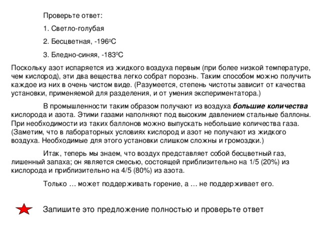 Проверьте ответ:  1. Светло-голубая  2. Бесцветная, -196 0 С  3. Бледно-синяя, -183 0 С Поскольку азот испаряется из жидкого воздуха первым (при более низкой температуре, чем кислород), эти два вещества легко собрат порознь. Таким способом можно получить каждое из них в очень чистом виде. (Разумеется, степень чистоты зависит от качества установки, применяемой для разделения, и от умения экспериментатора.)  В промышленности таким образом получают из воздуха большие количества кислорода и азота. Этими газами наполняют под высоким давлением стальные баллоны. При необходимости из таких баллонов можно выпускать небольшие количества газа. (Заметим, что в лабораторных условиях кислород и азот не получают из жидкого воздуха. Необходимые для этого установки слишком сложны и громоздки.)  Итак, теперь мы знаем, что воздух представляет собой бесцветный газ, лишенный запаха; он является смесью, состоящей приблизительно на 1/5 (20%) из кислорода и приблизительно на 4/5 (80%) из азота.  Только … может поддерживать горение, а … не поддерживает его.