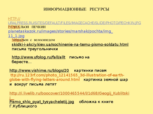 Информационные ресурсы   http:// uralpress.ru/sites/default/files/imagecache/slide/photo/pechkin.jpg  Почтальон Печкин          http:// planetaskazok.ru/images/stories/marshak/pochta/img_11_1.jpg  почтальон с велосипедом http:// skidki-i-akciy.kiev.ua/sochinenie-na-temu-pismo-soldatu.html  письма треугольнички http://www.ufolog.ru/fall/allt  письмо на бересте… http://www.vishime.ru/blogs/20  картинки писем  ttp://ru.123rf.com/photo_12141565_3d-illustration-of-earth-globe-with-flying-letters-around.html картинка  земной шар и вокруг письма летят http://i.livelib.ru/boocover/1000465544/l/1d68/Geogij_Kublitskij__ Pismo_shlo_pyat_tysyacheletij.jpg  обложка к книге Г.Кублицкого