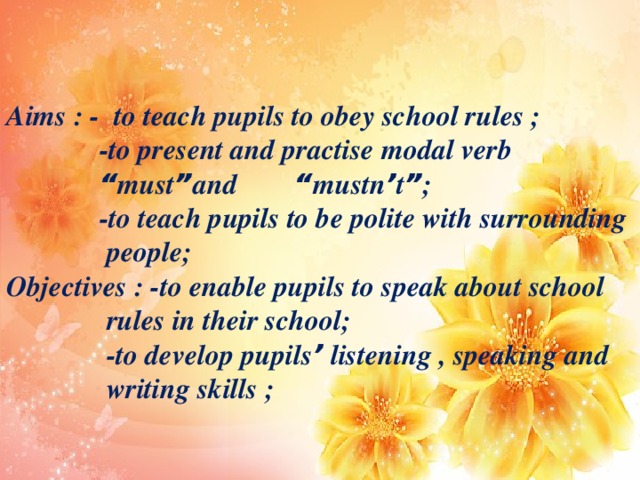 Aims : - to teach pupils to obey school rules ;  -to present and practise modal verb  “ must ” and “ mustn ’ t ” ;  -to teach pupils to be polite with surrounding  people; Objectives : -to enable pupils to speak about school  rules in their school;  -to develop pupils ’ listening , speaking and  writing skills ;