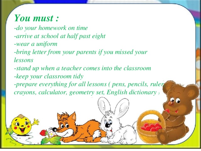 You must : -do your homework on time -arrive at school at half past eight -wear a uniform -bring letter from your parents if you missed your lessons -stand up when a teacher comes into the classroom -keep your classroom tidy -prepare everything for all lessons ( pens, pencils, ruler, crayons, calculator, geometry set, English dictionary )