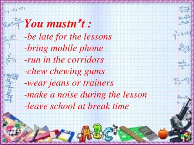 You mustn ’ t :  -be late for the lessons -bring mobile phone -run in the corridors -chew chewing gums -wear jeans or trainers -make a noise during the lesson -leave school at break time