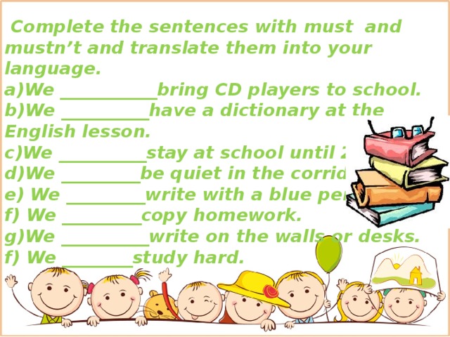 Complete the sentences with must and mustn’t and translate them into your language. a)We ___________bring CD players to school.  b)We __________have a dictionary at the English lesson. c)We __________stay at school until 2 o’clock. d)We _________be quiet in the corridors . e) We _________write with a blue pen. f) We _________copy homework. g)We __________write on the walls or desks. f) We ________study hard.