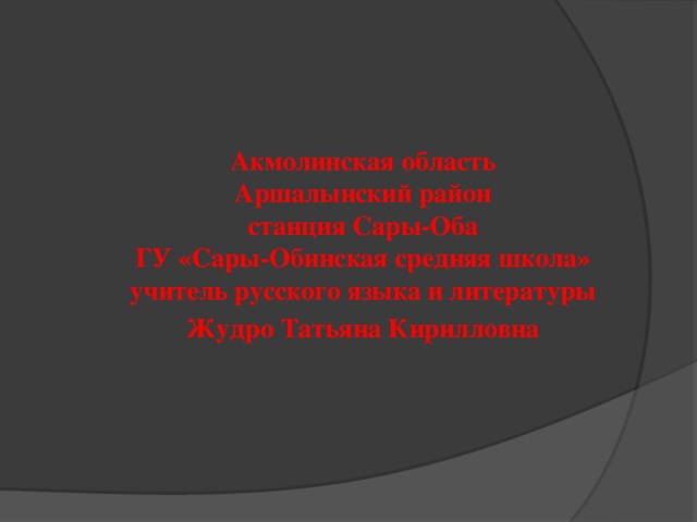 Акмолинская область Аршалынский район станция Сары-Оба ГУ «Сары-Обинская средняя школа» учитель русского языка и литературы Жудро Татьяна Кирилловна