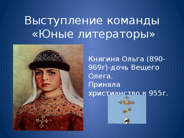 Выступление команды  «Юные литераторы» Княгиня Ольга (890-969г)-дочь Вещего Олега. Приняла христианство в 955г.