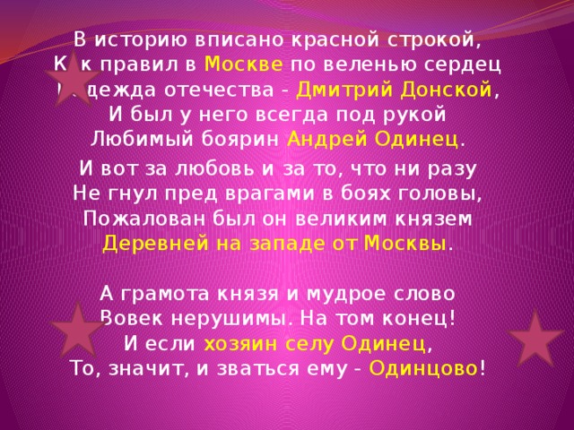 В историю вписано красной строкой,  Как правил в Москве по веленью сердец  Надежда отечества - Дмитрий Донской ,  И был у него всегда под рукой  Любимый боярин Андрей Одинец . И вот за любовь и за то, что ни разу  Не гнул пред врагами в боях головы,  Пожалован был он великим князем  Деревней на западе от Москвы .   А грамота князя и мудрое слово  Вовек нерушимы. На том конец!  И если хозяин селу Одинец ,  То, значит, и зваться ему - Одинцово !