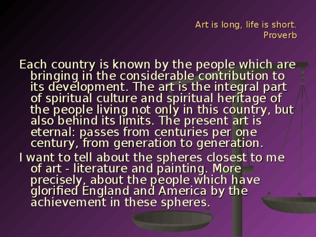 Art is long, life is short.  Proverb Each country is known by the people which are bringing in the considerable contribution to its development. The art is the integral part of spiritual culture and spiritual heritage of the people living not only in this country, but also behind its limits. The present art is eternal: passes from centuries per one century, from generation to generation. I want to tell about the spheres closest to me of art - literature and painting. More precisely, about the people which have glorified England and America by the achievement in these spheres.