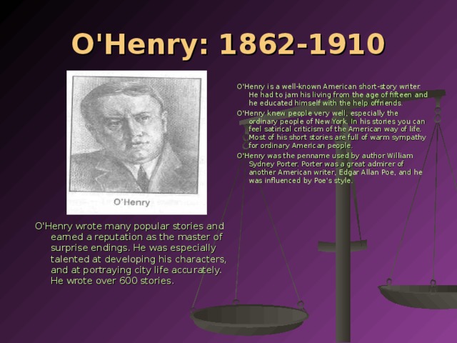 O'Henry: 1862-1910 O'Henry is a well-known American short-story writer. He had to jam his living from the age of fifteen and he educated himself with the help offriends. O'Henry knew people very well, especially the ordinary people of New York. In his stories you can feel satirical criticism of the American way of life. Most of his short stories are full of warm sympathy for ordinary American people. O'Henry was the penname used by author William Sydney Porter. Porter was a great admirer of another American writer, Edgar Allan Рое , and he was influenced by Poe's style. O'Henry wrote many popular stories and earned a reputation as the master of surprise endings. He was especially talented at developing his characters, and at portraying city life accurately. He wrote over 600 stories.