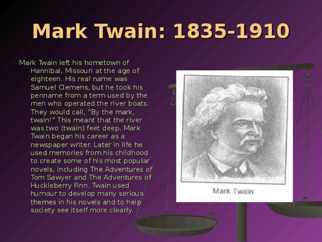 Mark Twain: 1835-1910 Mark Twain left his hometown of Hannibal, Missouri at the age of eighteen. His real name was Samuel Clemens, but he took his penname from a term used by the men who operated the river boats. They would call, 