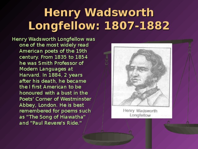 Henry Wadsworth Longfellow: 1807-1882 Henry Wadsworth Longfellow was one of the most widely read American poets of the 19th century. From 1835 to 1854 he was Smith Professor of Mod­ern Languages at Harvard. In 1884, 2 years after his death, he became the I first American to be honoured with a bust in the Poets' Corner of Westminster Abbey, London. He is best remembered for poems such as 