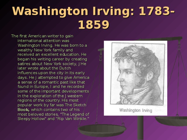 Washington Irving: 1783-1859 The first American writer to gain international attention was Washington Irv­ing. He was born to a wealthy New York family and received an excellent edu­cation. He began his writing career by creating satires about New York society, j He later wrote about the Dutch influences upon the city in its early days. He j attempted to give America a sense of a romantic past like that found in Europe, I and he recorded some of the important developments in the exploration of the J western regions of the country. His most popular work by far was The Sketch Book, which contains two of his most beloved stories, 