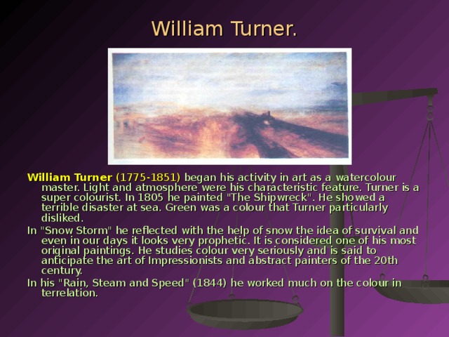 William Turner. William Turner (1775-1851)  began his activity in art as a watercolour master. Light and atmosphere were his characteristic feature. Turner is a su­per colourist. In 1805 he painted 