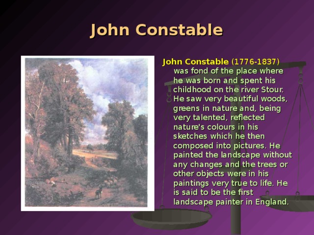 John Constable John Constable (1776-1837)  was fond of the place where he was born and spent his childhood on the river Stour. He saw very beautiful woods, gre­ens in nature and, being very talented, reflected nature's colours in his sketches which he then composed into pictures. He painted the landscape without any changes and the trees or other objects were in his paintings very true to life. He is said to be the first landscape painter in England.