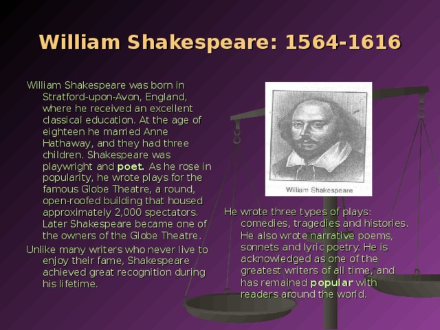 William Shakespeare: 1564-1616 William Shakespeare was born in Stratford-upon-Avon, England, where he received an excellent classical education. At the age of eighteen he married Anne Hathaway, and they had three children. Shakespeare was playwright and poet. As he rose in popularity, he wrote plays for the famous Globe Theatre, a round, open-roofed building that housed approximately 2,000 spectators. Lat­er Shakespeare became one of the owners of the Globe Theatre. Unlike many writers who never live to enjoy their fame, Shakespeare achieved great recog­nition during his lifetime. He wrote three types of plays: comedies, tragedies and histories. He also wrote narrative poems, sonnets and lyric poetry. He is acknowledged as one of the greatest writers of all time, and has remained popular with readers around the world.