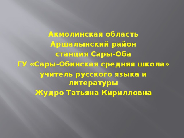 Акмолинская область Аршалынский район станция Сары-Оба ГУ «Сары-Обинская средняя школа» учитель русского языка и литературы Жудро Татьяна Кирилловна