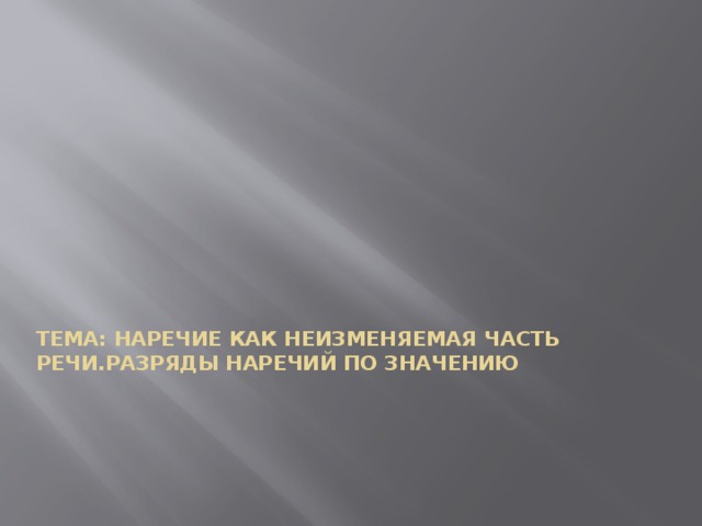 ТЕМА: НАРЕЧИЕ КАК НЕИЗМЕНЯЕМАЯ ЧАСТЬ РЕЧИ.РАЗРЯДЫ НАРЕЧИЙ ПО ЗНАЧЕНИЮ