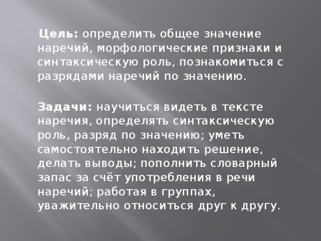 Цель: определить общее значение наречий, морфологические признаки и синтаксическую роль, познакомиться с разрядами наречий по значению.  Задачи: научиться видеть в тексте наречия, определять синтаксическую роль, разряд по значению; уметь самостоятельно находить решение, делать выводы; пополнить словарный запас за счёт употребления в речи наречий; работая в группах, уважительно относиться друг к другу.