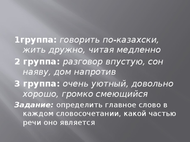 1группа:  говорить по-казахски, жить дружно, читая медленно 2 группа: разговор впустую, сон наяву, дом напротив 3 группа: очень уютный, довольно хорошо, громко смеющийся Задание: определить главное слово в каждом словосочетании, какой частью речи оно является