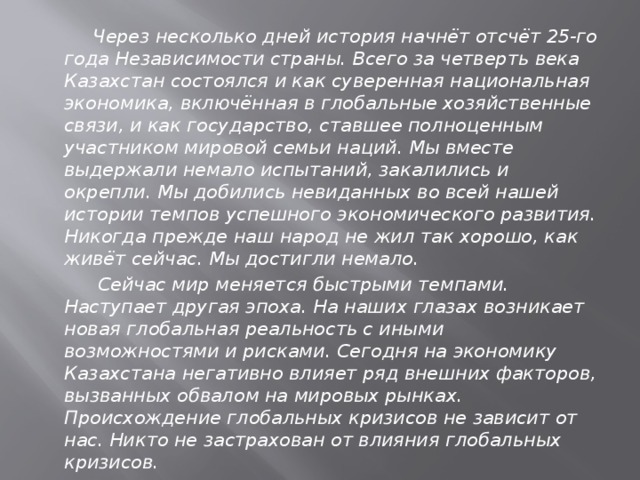 Через несколько дней история начнёт отсчёт 25-го года Независимости страны. Всего за четверть века Казахстан состоялся и как суверенная национальная экономика, включённая в глобальные хозяйственные связи, и как государство, ставшее полноценным участником мировой семьи наций. Мы вместе выдержали немало испытаний, закалились и окрепли. Мы добились невиданных во всей нашей истории темпов успешного экономического развития. Никогда прежде наш народ не жил так хорошо, как живёт сейчас. Мы достигли немало.  Сейчас мир меняется быстрыми темпами. Наступает другая эпоха. На наших глазах возникает новая глобальная реальность с иными возможностями и рисками. Сегодня на экономику Казахстана негативно влияет ряд внешних факторов, вызванных обвалом на мировых рынках. Происхождение глобальных кризисов не зависит от нас. Никто не застрахован от влияния глобальных кризисов.