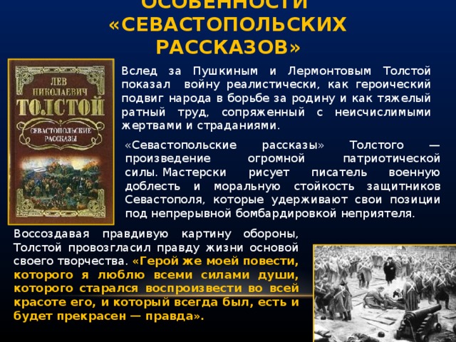 особенности  «Севастопольских рассказов» Вслед за Пушкиным и Лермонтовым Толстой показал войну реалистически, как героический подвиг народа в борьбе за родину и как тяжелый ратный труд, сопря­женный с неисчислимыми жертвами и страданиями. «Севастопольские рассказы» Толстого — произведение огромной патриотической силы. Мастер­ски рисует писатель военную доблесть и моральную стойкость защитников Севастополя, которые удерживают свои позиции под непрерывной бомбардировкой неприятеля. Воссоздавая правдивую картину обороны, Толстой провозгласил правду жизни основой своего творчества. «Герой же моей повести, которого я люблю всеми сила­ми души, которого старался воспроизвести во всей красо­те его, и который всегда был, есть и будет прекрасен — правда».