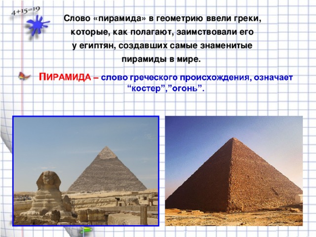 Слово «пирамида» в геометрию ввели греки, которые, как полагают, заимствовали его у египтян, создавших самые знаменитые пирамиды в мире.