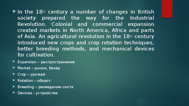 In the 18 th century a number of changes in British society prepared the way for the Industrial Revolution. Colonial and commercial expansion created markets in North America, Africa and parts of Asia. An agricultural revolution in the 18 th century introduced new crops and crop rotation techniques, better breeding methods, and mechanical devices for cultivation. Expansion – распространение Market – рынок, базар Crop – урожай Rotation – оборот Breeding – разведение скота Devices - устройства